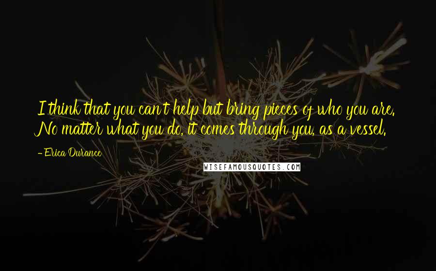 Erica Durance Quotes: I think that you can't help but bring pieces of who you are. No matter what you do, it comes through you, as a vessel.