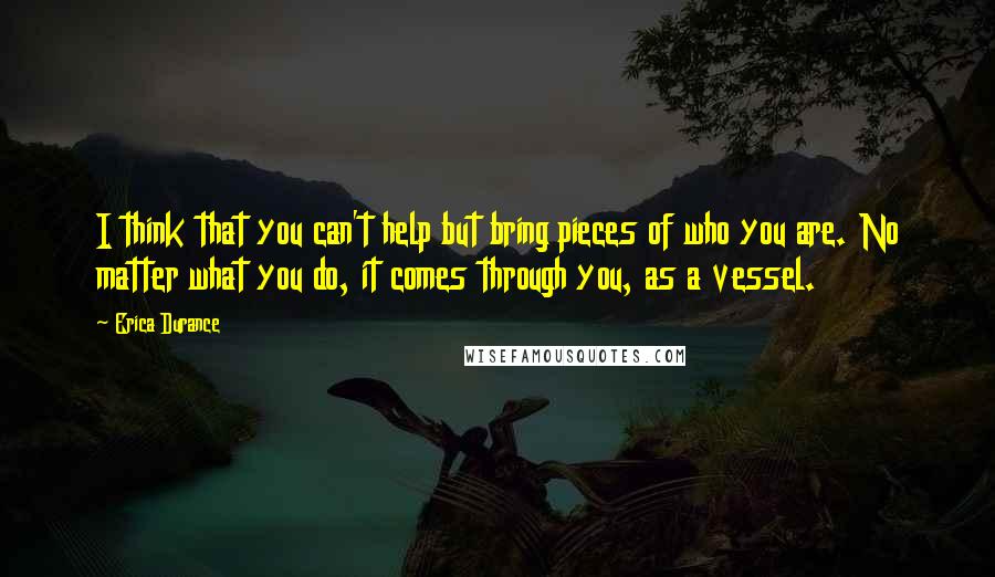 Erica Durance Quotes: I think that you can't help but bring pieces of who you are. No matter what you do, it comes through you, as a vessel.