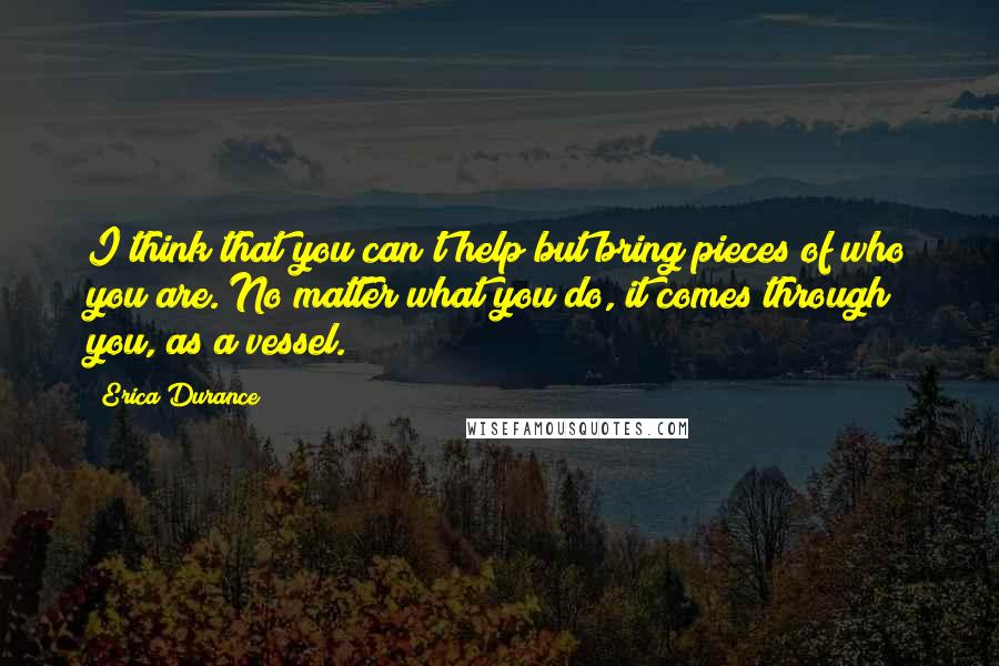 Erica Durance Quotes: I think that you can't help but bring pieces of who you are. No matter what you do, it comes through you, as a vessel.