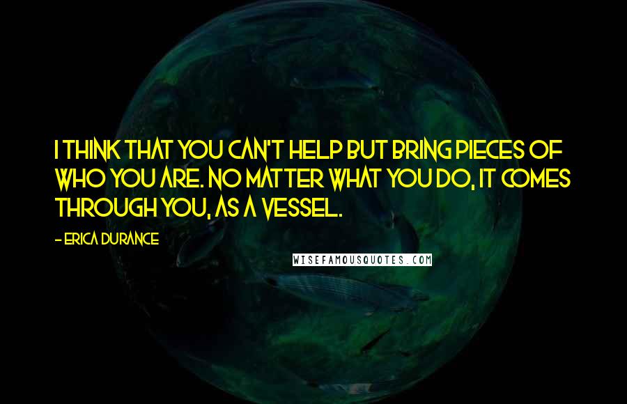 Erica Durance Quotes: I think that you can't help but bring pieces of who you are. No matter what you do, it comes through you, as a vessel.