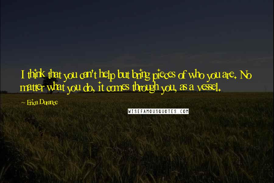 Erica Durance Quotes: I think that you can't help but bring pieces of who you are. No matter what you do, it comes through you, as a vessel.