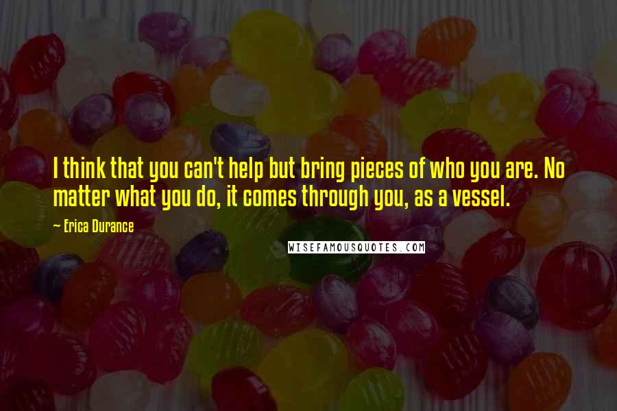 Erica Durance Quotes: I think that you can't help but bring pieces of who you are. No matter what you do, it comes through you, as a vessel.