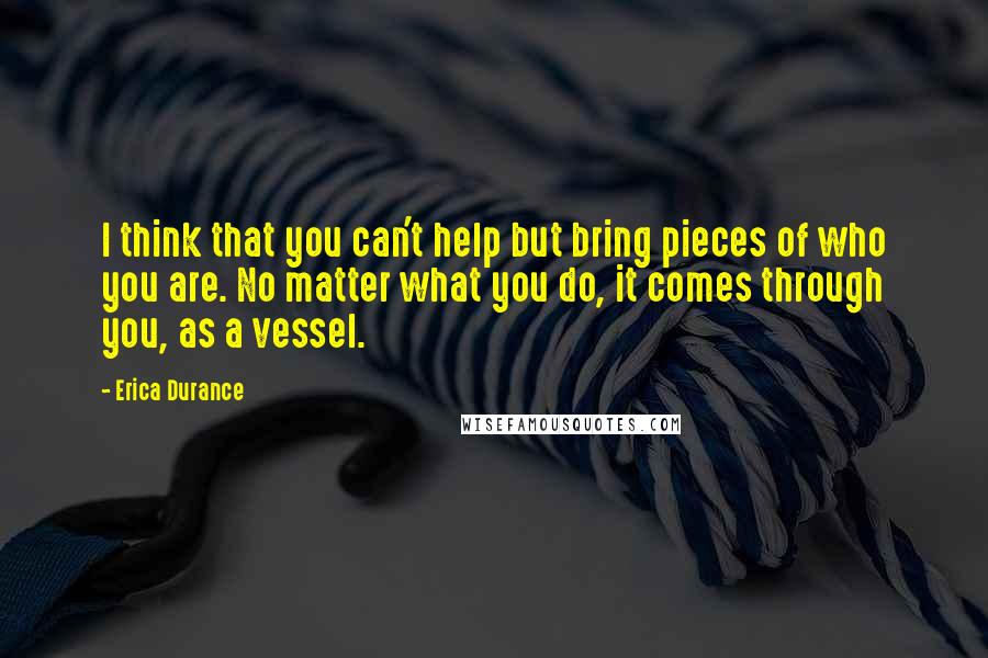 Erica Durance Quotes: I think that you can't help but bring pieces of who you are. No matter what you do, it comes through you, as a vessel.