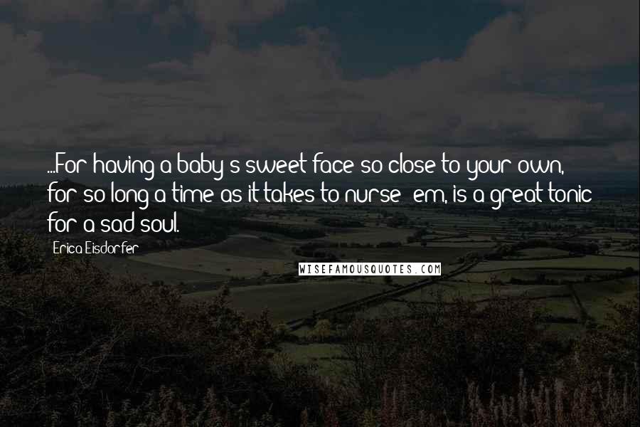 Erica Eisdorfer Quotes: ...For having a baby's sweet face so close to your own, for so long a time as it takes to nurse 'em, is a great tonic for a sad soul.