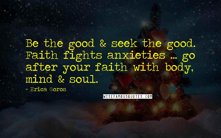 Erica Goros Quotes: Be the good & seek the good. Faith fights anxieties ... go after your faith with body, mind & soul.
