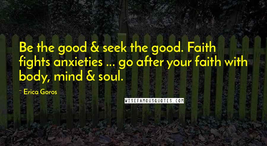 Erica Goros Quotes: Be the good & seek the good. Faith fights anxieties ... go after your faith with body, mind & soul.