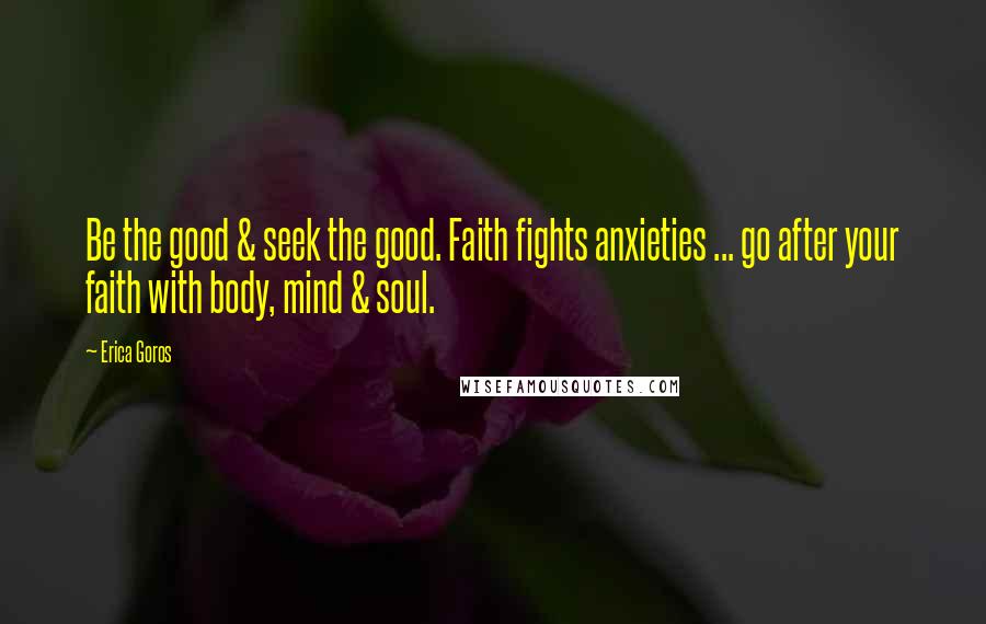 Erica Goros Quotes: Be the good & seek the good. Faith fights anxieties ... go after your faith with body, mind & soul.