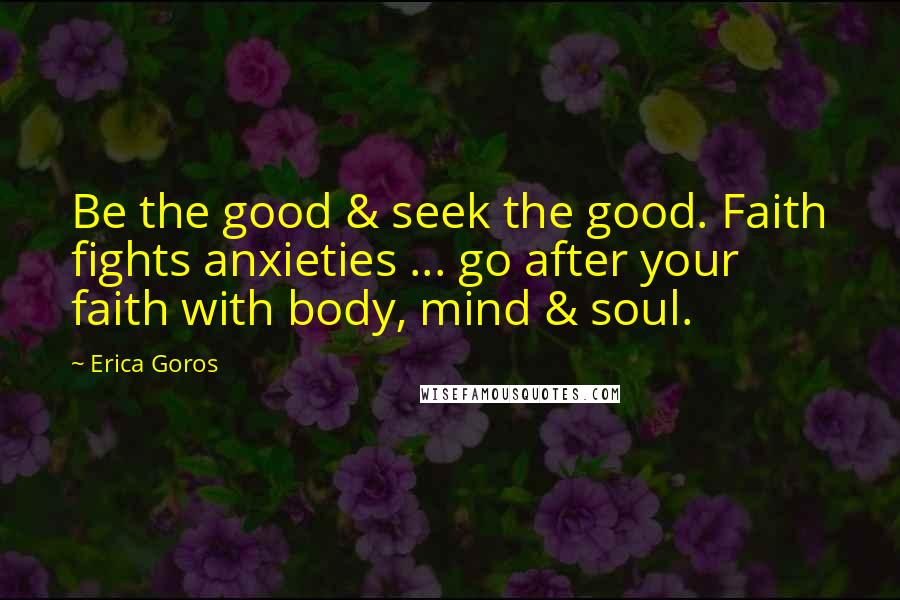 Erica Goros Quotes: Be the good & seek the good. Faith fights anxieties ... go after your faith with body, mind & soul.