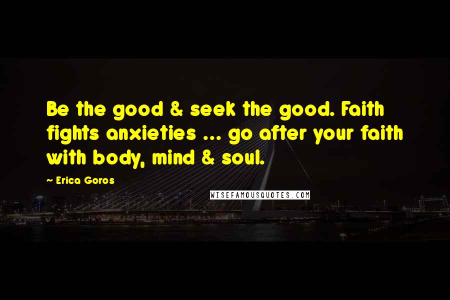 Erica Goros Quotes: Be the good & seek the good. Faith fights anxieties ... go after your faith with body, mind & soul.