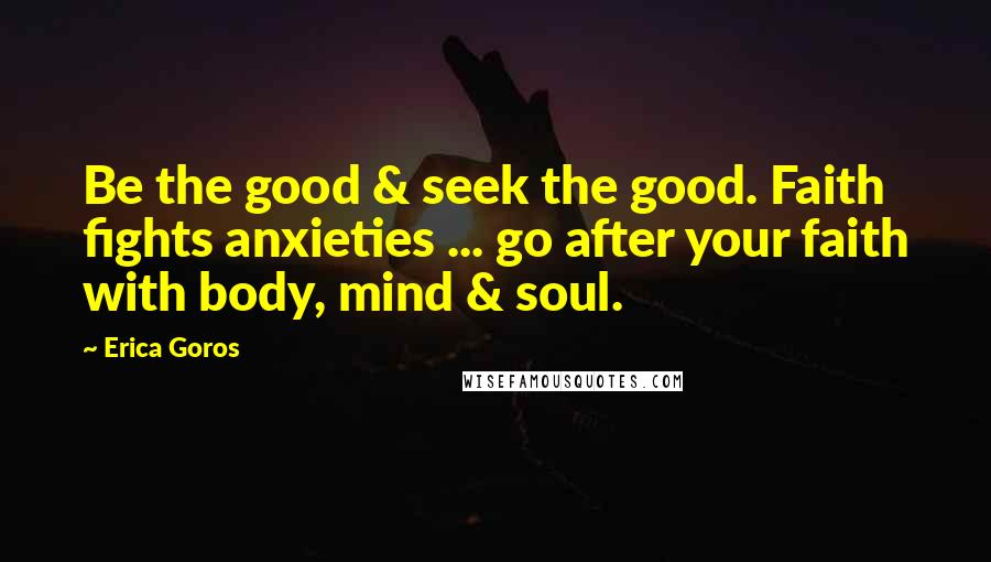 Erica Goros Quotes: Be the good & seek the good. Faith fights anxieties ... go after your faith with body, mind & soul.