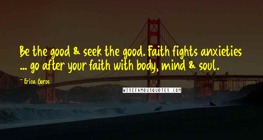 Erica Goros Quotes: Be the good & seek the good. Faith fights anxieties ... go after your faith with body, mind & soul.