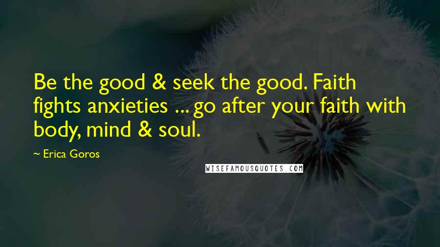 Erica Goros Quotes: Be the good & seek the good. Faith fights anxieties ... go after your faith with body, mind & soul.