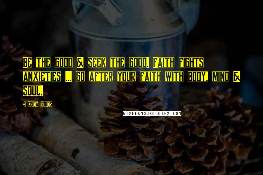 Erica Goros Quotes: Be the good & seek the good. Faith fights anxieties ... go after your faith with body, mind & soul.