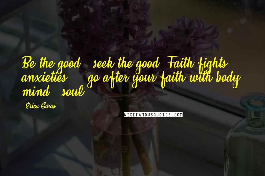 Erica Goros Quotes: Be the good & seek the good. Faith fights anxieties ... go after your faith with body, mind & soul.