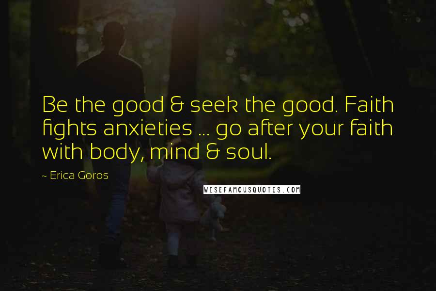 Erica Goros Quotes: Be the good & seek the good. Faith fights anxieties ... go after your faith with body, mind & soul.