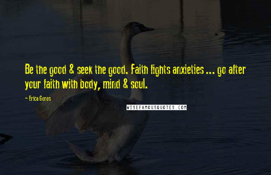 Erica Goros Quotes: Be the good & seek the good. Faith fights anxieties ... go after your faith with body, mind & soul.