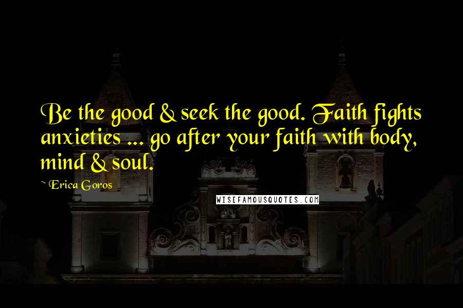 Erica Goros Quotes: Be the good & seek the good. Faith fights anxieties ... go after your faith with body, mind & soul.