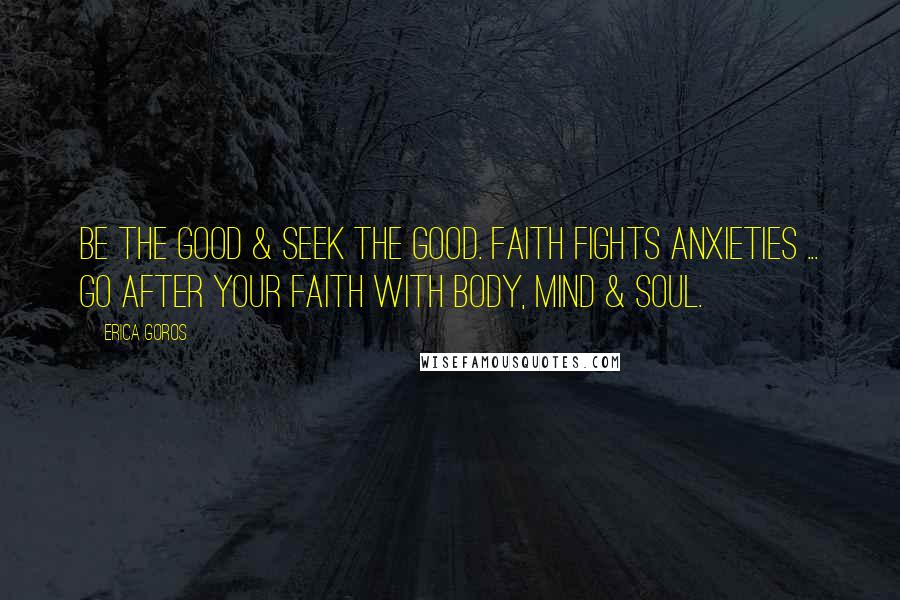 Erica Goros Quotes: Be the good & seek the good. Faith fights anxieties ... go after your faith with body, mind & soul.