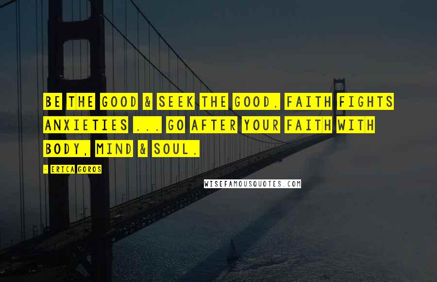 Erica Goros Quotes: Be the good & seek the good. Faith fights anxieties ... go after your faith with body, mind & soul.