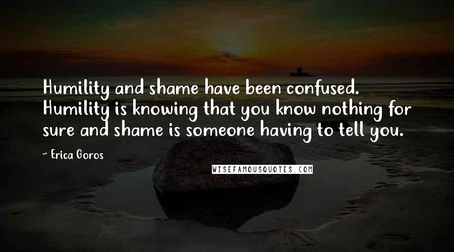 Erica Goros Quotes: Humility and shame have been confused. Humility is knowing that you know nothing for sure and shame is someone having to tell you.