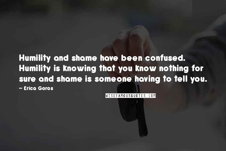 Erica Goros Quotes: Humility and shame have been confused. Humility is knowing that you know nothing for sure and shame is someone having to tell you.