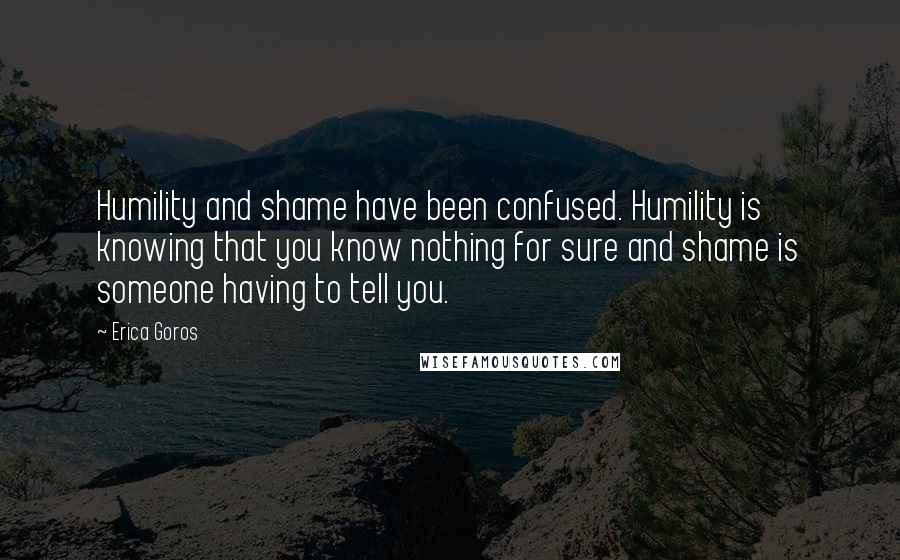Erica Goros Quotes: Humility and shame have been confused. Humility is knowing that you know nothing for sure and shame is someone having to tell you.