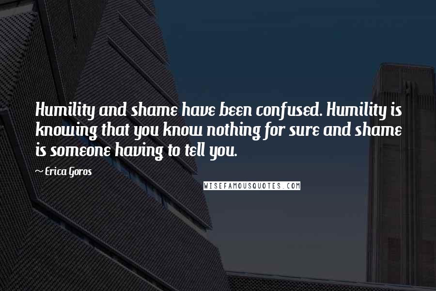 Erica Goros Quotes: Humility and shame have been confused. Humility is knowing that you know nothing for sure and shame is someone having to tell you.