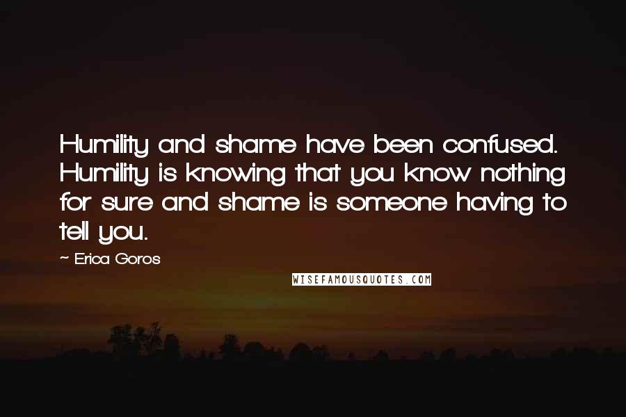 Erica Goros Quotes: Humility and shame have been confused. Humility is knowing that you know nothing for sure and shame is someone having to tell you.