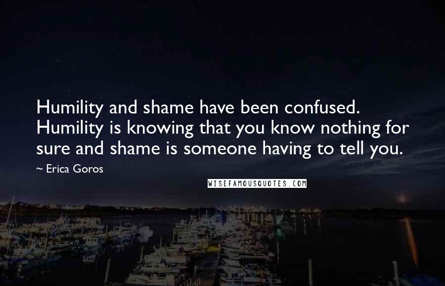 Erica Goros Quotes: Humility and shame have been confused. Humility is knowing that you know nothing for sure and shame is someone having to tell you.