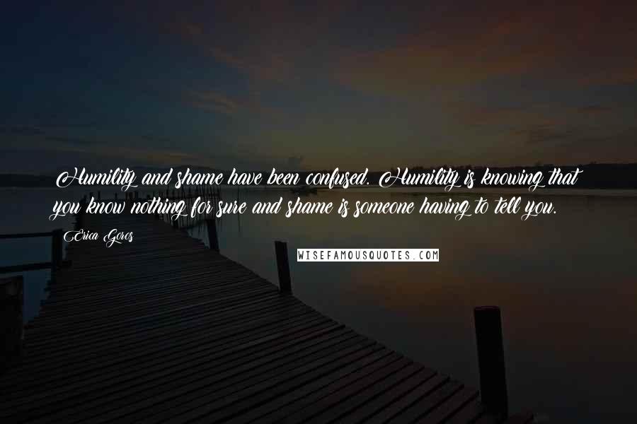Erica Goros Quotes: Humility and shame have been confused. Humility is knowing that you know nothing for sure and shame is someone having to tell you.