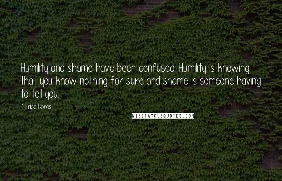 Erica Goros Quotes: Humility and shame have been confused. Humility is knowing that you know nothing for sure and shame is someone having to tell you.