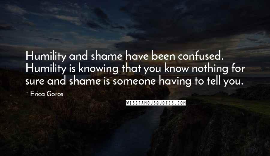 Erica Goros Quotes: Humility and shame have been confused. Humility is knowing that you know nothing for sure and shame is someone having to tell you.