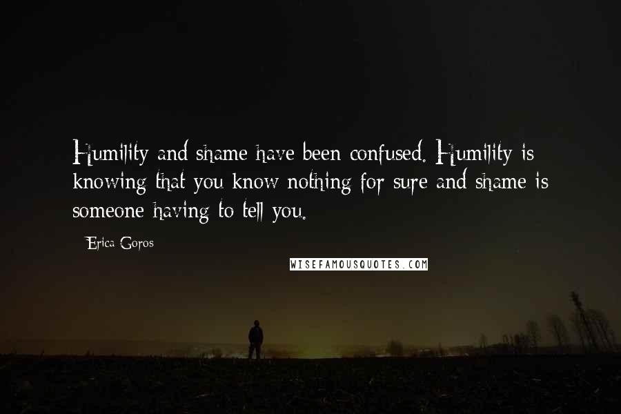 Erica Goros Quotes: Humility and shame have been confused. Humility is knowing that you know nothing for sure and shame is someone having to tell you.