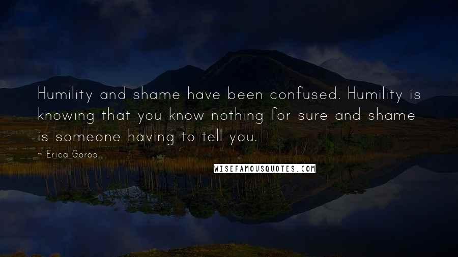 Erica Goros Quotes: Humility and shame have been confused. Humility is knowing that you know nothing for sure and shame is someone having to tell you.