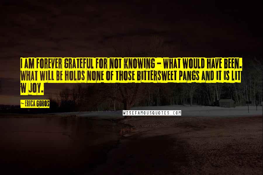 Erica Goros Quotes: I am forever grateful for not knowing - What would have been. WHAT WILL BE holds none of those bittersweet pangs and it is lit w joy.