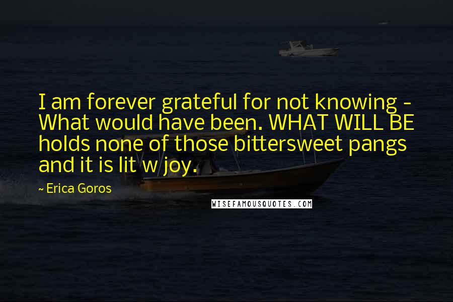 Erica Goros Quotes: I am forever grateful for not knowing - What would have been. WHAT WILL BE holds none of those bittersweet pangs and it is lit w joy.