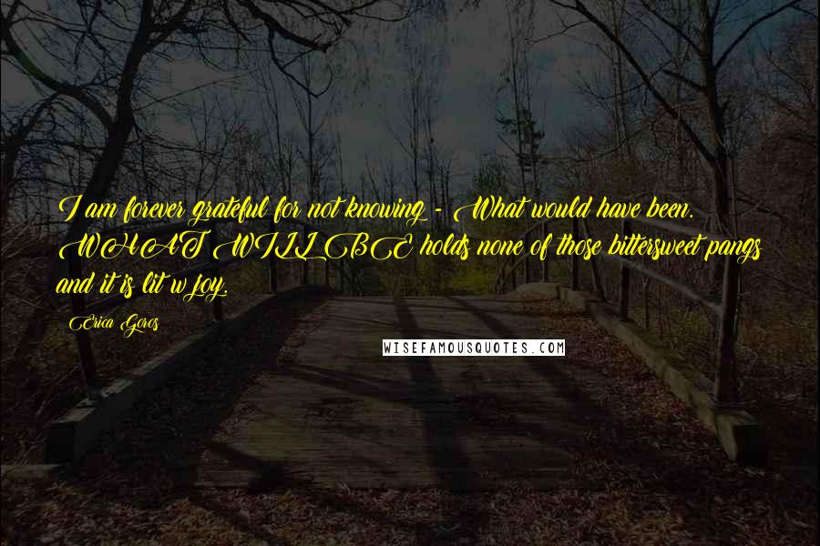 Erica Goros Quotes: I am forever grateful for not knowing - What would have been. WHAT WILL BE holds none of those bittersweet pangs and it is lit w joy.