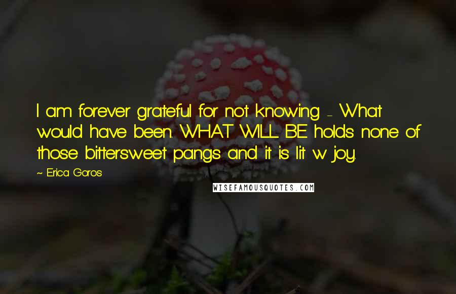 Erica Goros Quotes: I am forever grateful for not knowing - What would have been. WHAT WILL BE holds none of those bittersweet pangs and it is lit w joy.