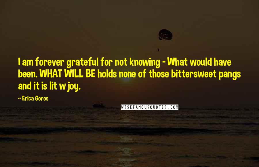 Erica Goros Quotes: I am forever grateful for not knowing - What would have been. WHAT WILL BE holds none of those bittersweet pangs and it is lit w joy.