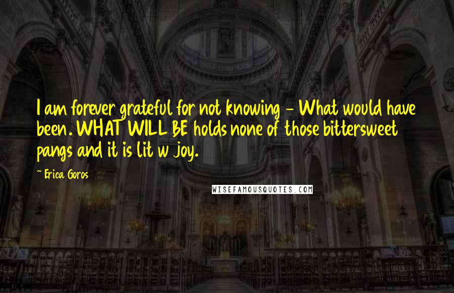 Erica Goros Quotes: I am forever grateful for not knowing - What would have been. WHAT WILL BE holds none of those bittersweet pangs and it is lit w joy.