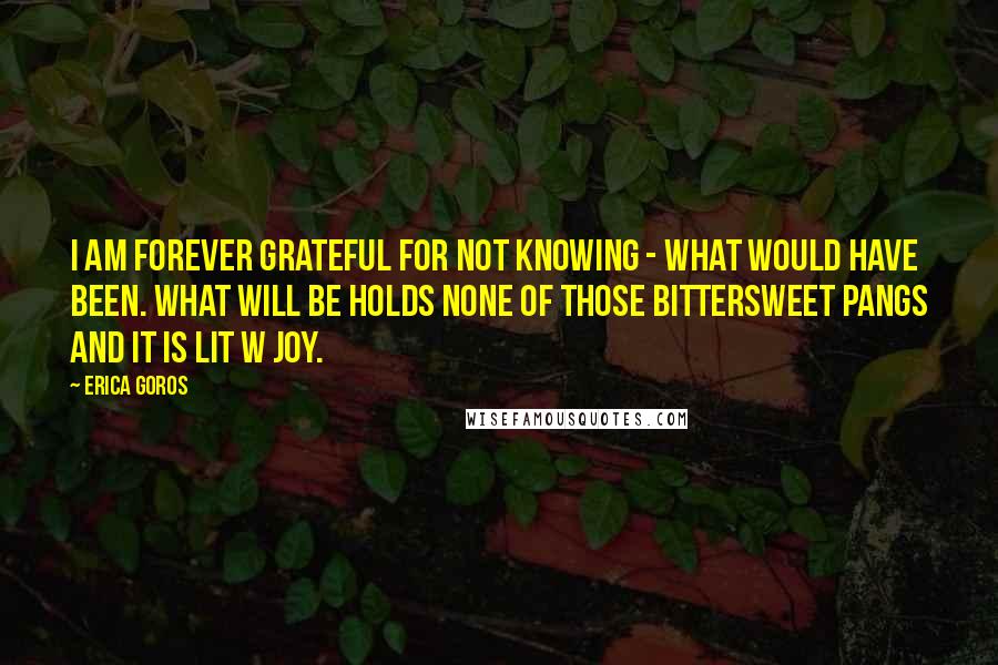 Erica Goros Quotes: I am forever grateful for not knowing - What would have been. WHAT WILL BE holds none of those bittersweet pangs and it is lit w joy.