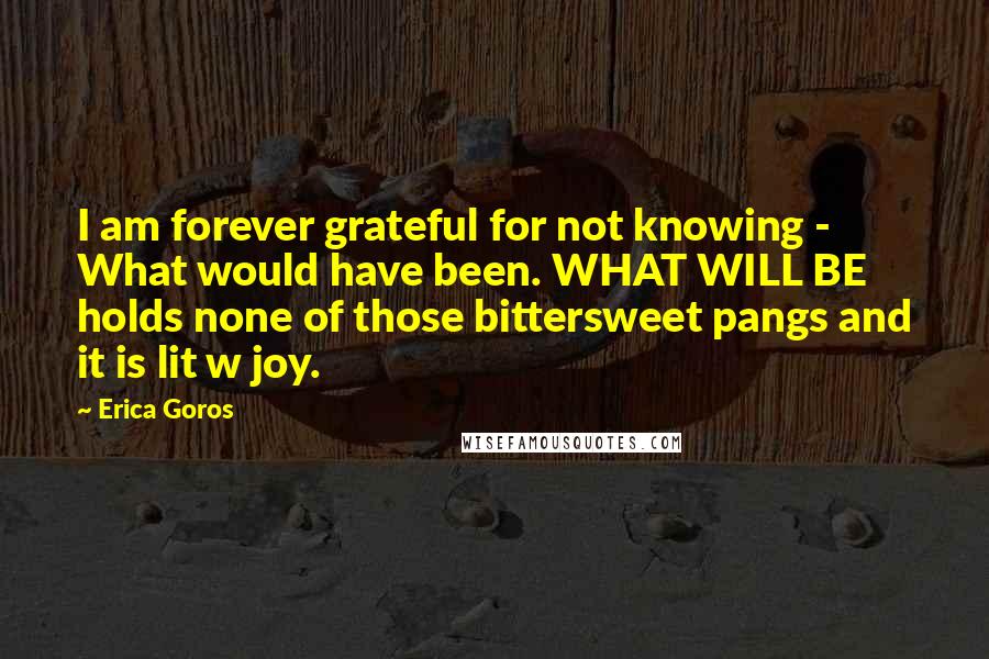 Erica Goros Quotes: I am forever grateful for not knowing - What would have been. WHAT WILL BE holds none of those bittersweet pangs and it is lit w joy.