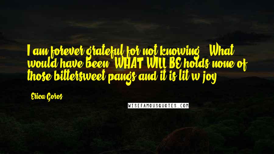 Erica Goros Quotes: I am forever grateful for not knowing - What would have been. WHAT WILL BE holds none of those bittersweet pangs and it is lit w joy.