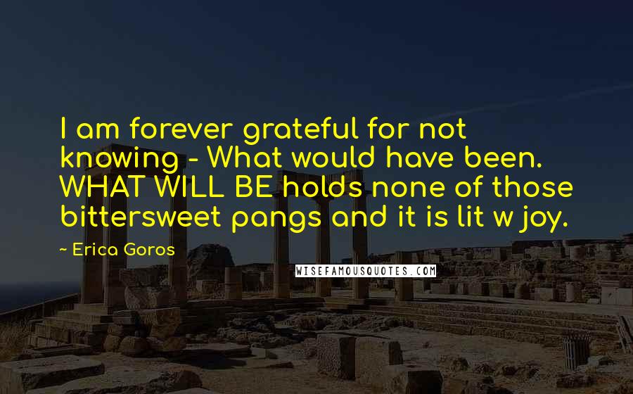 Erica Goros Quotes: I am forever grateful for not knowing - What would have been. WHAT WILL BE holds none of those bittersweet pangs and it is lit w joy.