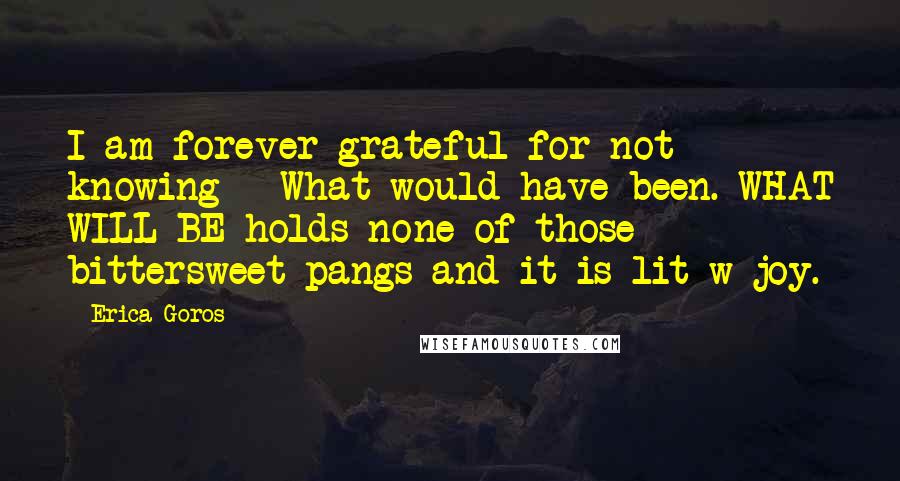 Erica Goros Quotes: I am forever grateful for not knowing - What would have been. WHAT WILL BE holds none of those bittersweet pangs and it is lit w joy.