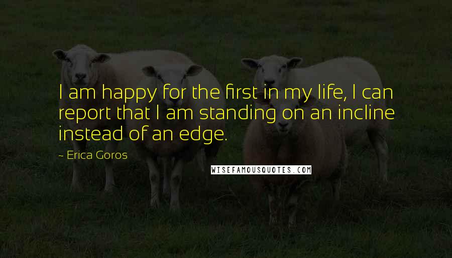 Erica Goros Quotes: I am happy for the first in my life, I can report that I am standing on an incline instead of an edge.