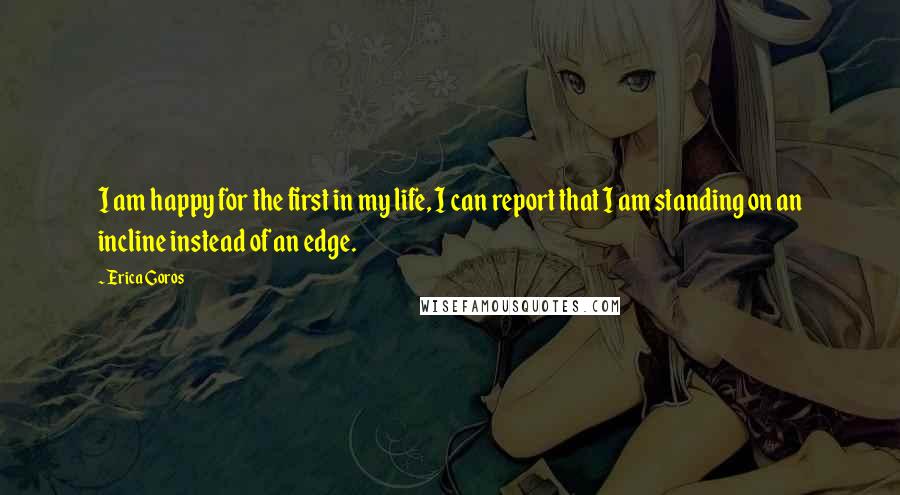 Erica Goros Quotes: I am happy for the first in my life, I can report that I am standing on an incline instead of an edge.