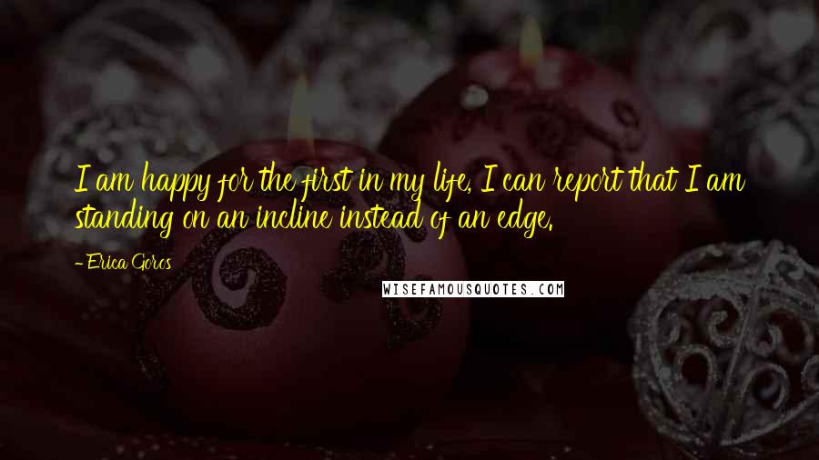 Erica Goros Quotes: I am happy for the first in my life, I can report that I am standing on an incline instead of an edge.