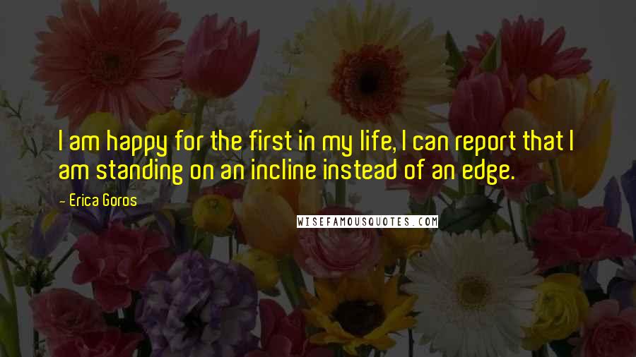 Erica Goros Quotes: I am happy for the first in my life, I can report that I am standing on an incline instead of an edge.