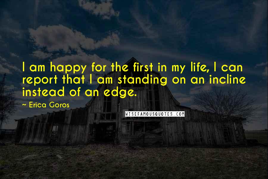 Erica Goros Quotes: I am happy for the first in my life, I can report that I am standing on an incline instead of an edge.